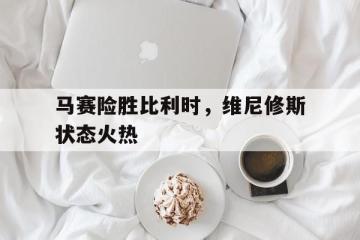 开云体育入口-包含马赛险胜比利时，维尼修斯状态火热的词条